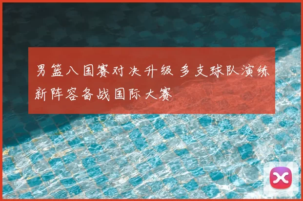 男篮八国赛对决升级 多支球队演练新阵容备战国际大赛