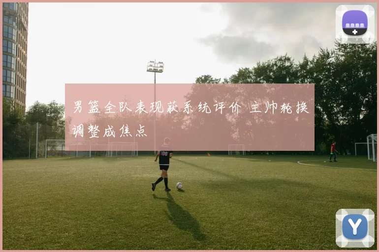 男篮全队表现获系统评价 主帅轮换调整成焦点