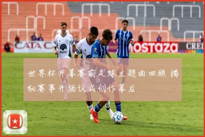 世界杯开幕赛前足球主题曲回顾 揭秘赛事开场仪式创作幕后
