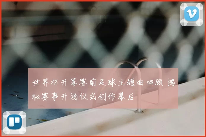 世界杯开幕赛前足球主题曲回顾 揭秘赛事开场仪式创作幕后