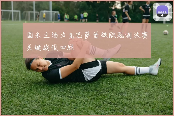 国米主场力克巴萨晋级欧冠淘汰赛关键战役回顾