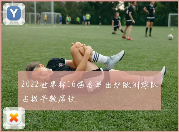 2022世界杯16强名单出炉欧洲球队占据半数席位