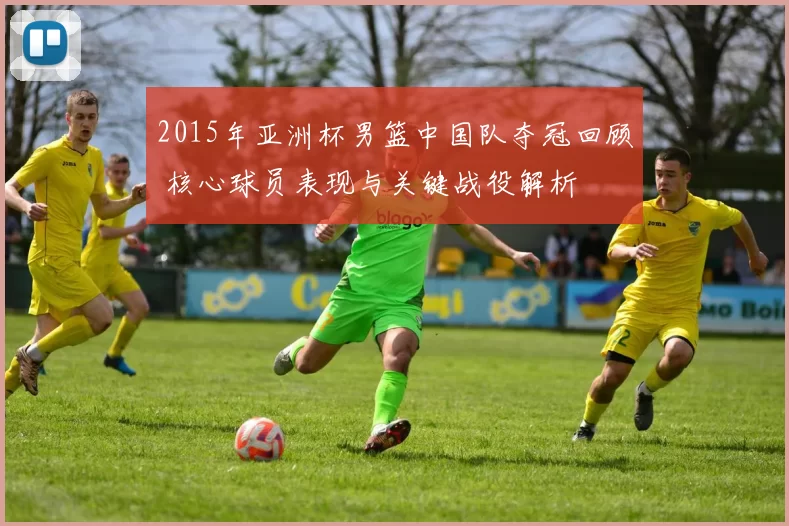 2015年亚洲杯男篮中国队夺冠回顾 核心球员表现与关键战役解析