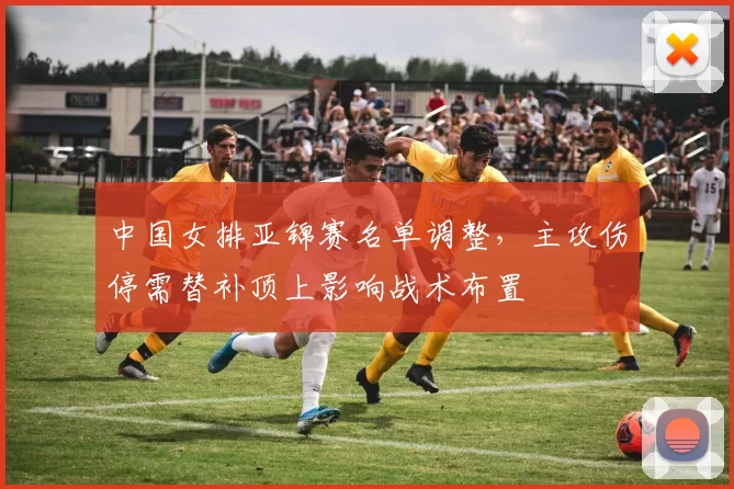 中国女排亚锦赛名单调整，主攻伤停需替补顶上影响战术布置