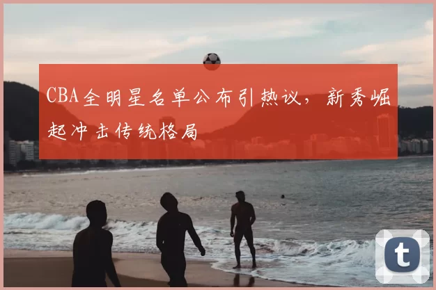 CBA全明星名单公布引热议,新秀崛起冲击传统格局