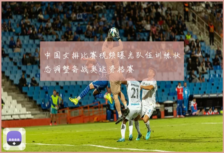 中国女排比赛视频曝光队伍训练状态调整备战奥运资格赛
